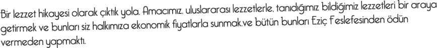 Bir lezzet hikayesi olarak çıktık yola. Amacımız, uluslararası lezzetlerle, tanıdığımız bildiğimiz lezzetleri bir araya getirmek ve bunları siz halkımıza ekonomik fiyatlarla sunmak.ve bütün bunları Eziç Feslefesinden ödün vermeden yapmaktı.