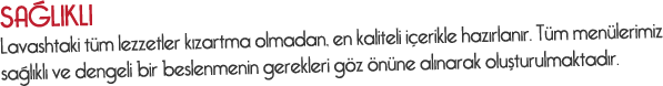 Sağlıklı - Lavashtaki tüm lezzetler kızartma olmadan, en kaliteli içerikle hazırlanır. Tüm menülerimiz sağlıklı ve dengeli bir beslenmenin gerekleri göz önüne alınarak oluşturulmaktadır.